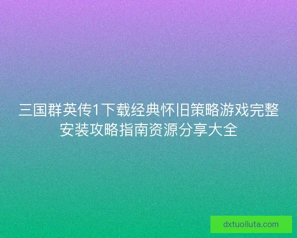 三国群英传1下载经典怀旧策略游戏完整安装攻略指南资源分享大全