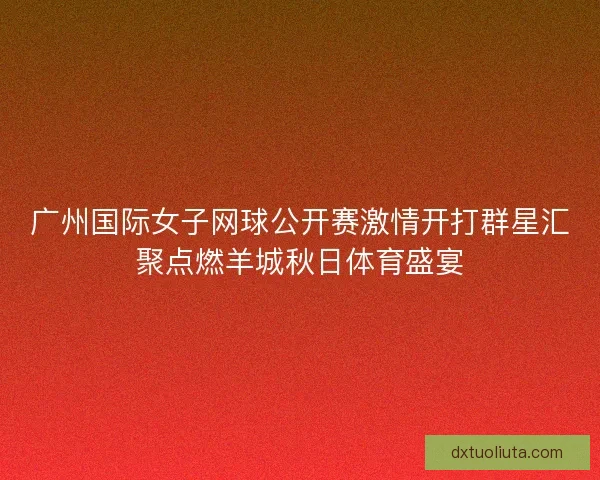广州国际女子网球公开赛激情开打群星汇聚点燃羊城秋日体育盛宴
