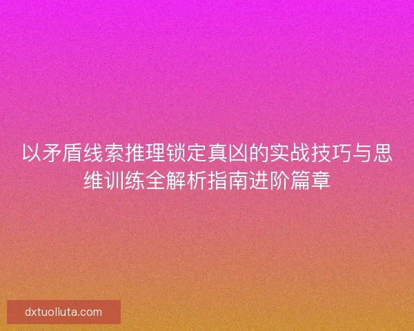 以矛盾线索推理锁定真凶的实战技巧与思维训练全解析指南进阶篇章