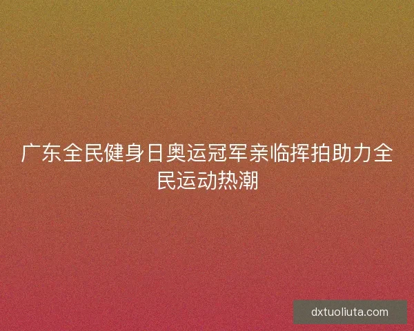 广东全民健身日奥运冠军亲临挥拍助力全民运动热潮