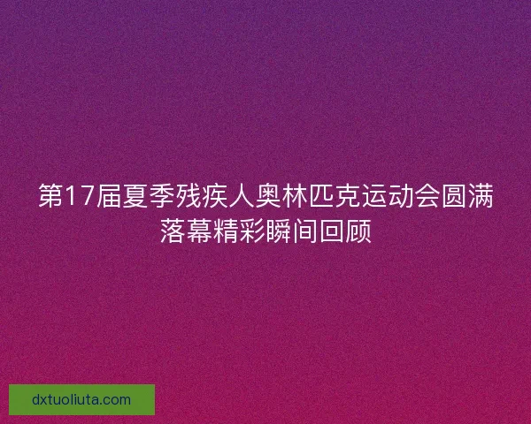 第17届夏季残疾人奥林匹克运动会圆满落幕精彩瞬间回顾
