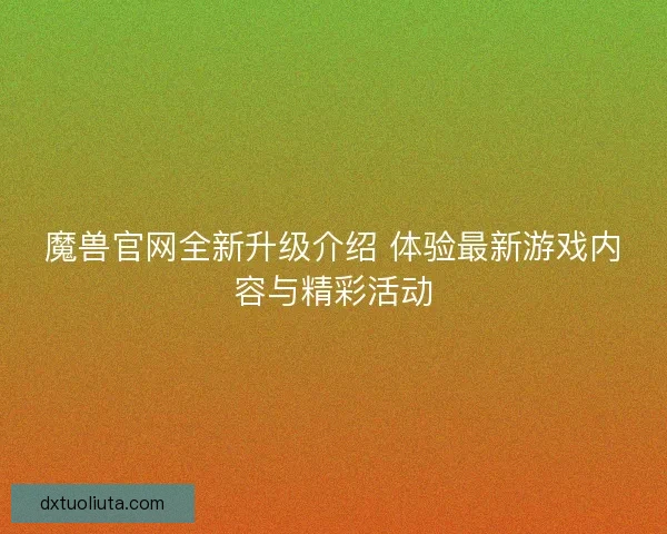 魔兽官网全新升级介绍 体验最新游戏内容与精彩活动
