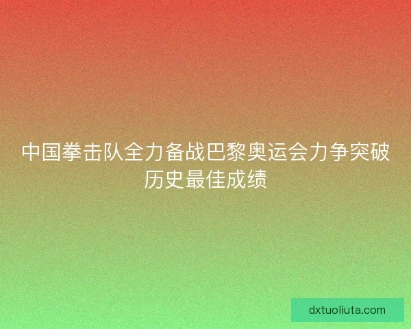 中国拳击队全力备战巴黎奥运会力争突破历史最佳成绩