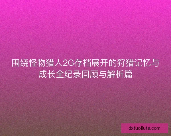 围绕怪物猎人2G存档展开的狩猎记忆与成长全纪录回顾与解析篇