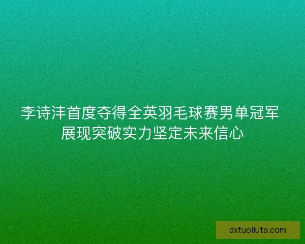 李诗沣首度夺得全英羽毛球赛男单冠军 展现突破实力坚定未来信心