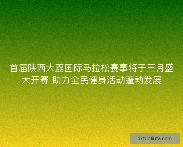 首届陕西大荔国际马拉松赛事将于三月盛大开赛 助力全民健身活动蓬勃发展