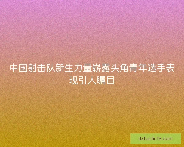 中国射击队新生力量崭露头角青年选手表现引人瞩目